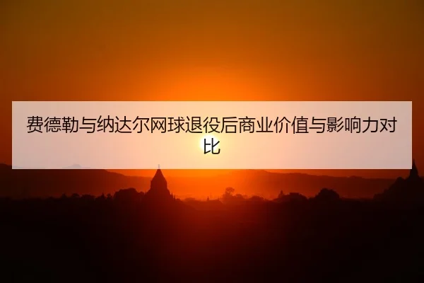 费德勒与纳达尔网球退役后商业价值与影响力对比